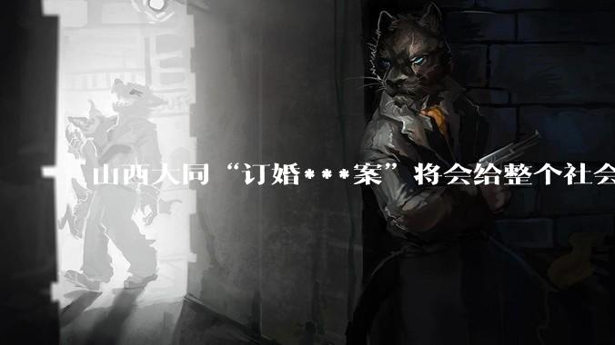 山西大同“订婚***案”将会给整个社会带来的影响有多严重？