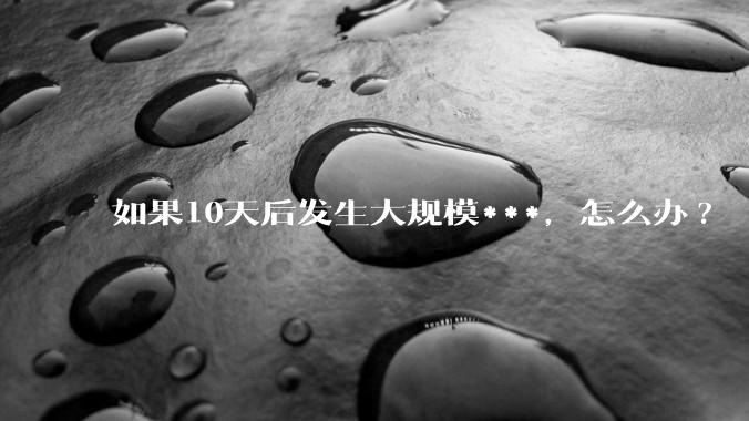 如果10天后发生大规模***，怎么办?